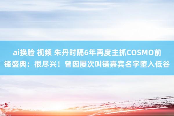ai换脸 视频 朱丹时隔6年再度主抓COSMO前锋盛典：很尽兴！曾因屡次叫错嘉宾名字堕入低谷