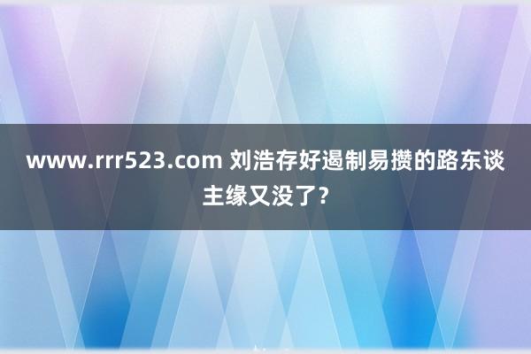 www.rrr523.com 刘浩存好遏制易攒的路东谈主缘又没了？