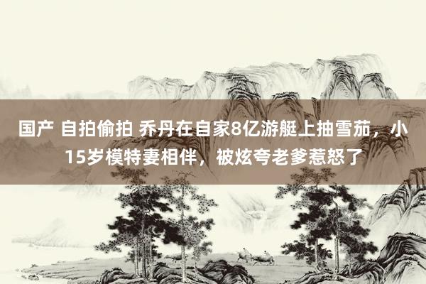 国产 自拍偷拍 乔丹在自家8亿游艇上抽雪茄，小15岁模特妻相伴，被炫夸老爹惹怒了