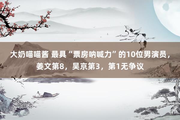 大奶喵喵酱 最具“票房呐喊力”的10位男演员，姜文第8，吴京第3，第1无争议