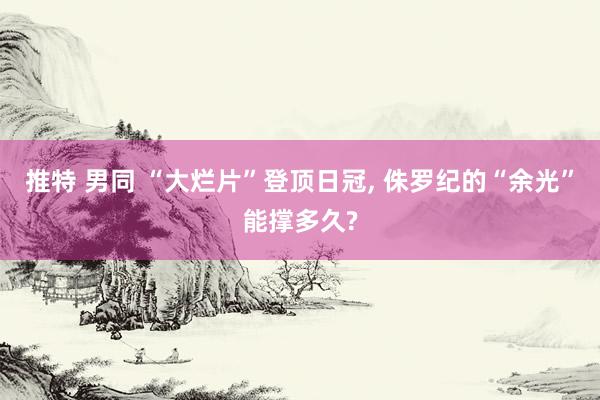 推特 男同 “大烂片”登顶日冠, 侏罗纪的“余光”能撑多久?