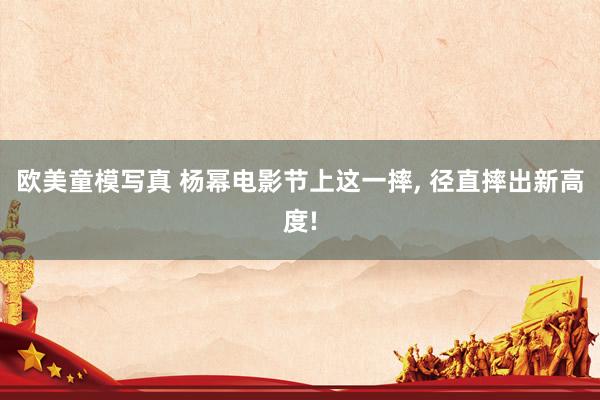 欧美童模写真 杨幂电影节上这一摔, 径直摔出新高度!