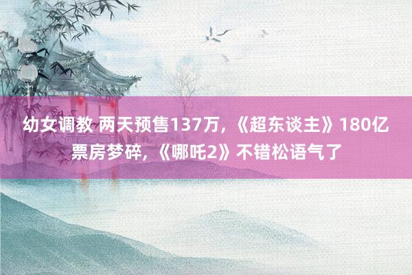 幼女调教 两天预售137万, 《超东谈主》180亿票房梦碎, 《哪吒2》不错松语气了
